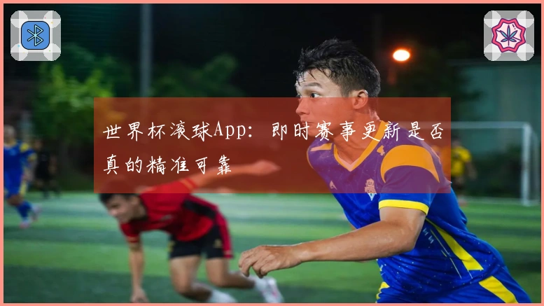 世界杯滚球App：即时赛事更新是否真的精准可靠