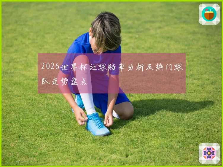 2026世界杯让球赔率分析及热门球队走势盘点
