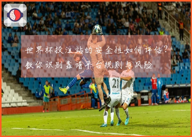 世界杯投注站的安全性如何评估？教你识别靠谱平台规则与风险