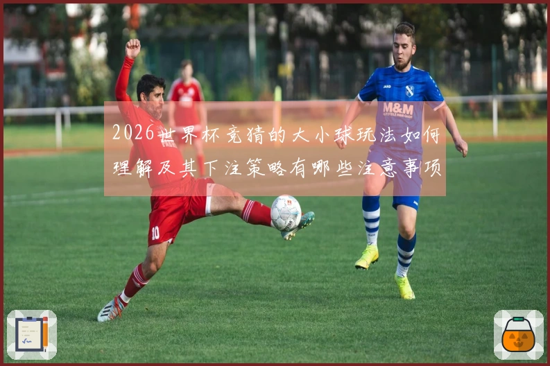 2026世界杯竞猜的大小球玩法如何理解及其下注策略有哪些注意事项