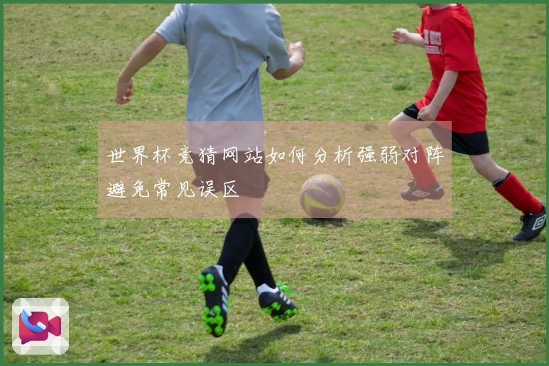 世界杯竞猜网站如何分析强弱对阵避免常见误区