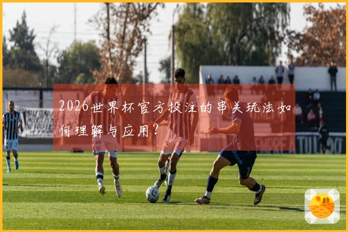 2026世界杯官方投注的串关玩法如何理解与应用？